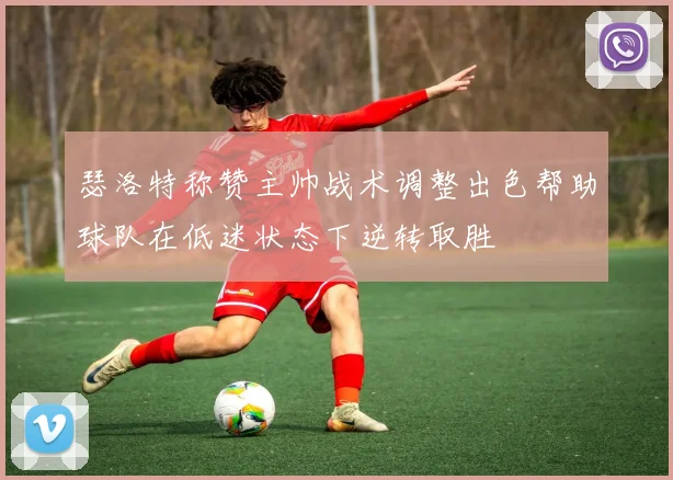 瑟洛特称赞主帅战术调整出色帮助球队在低迷状态下逆转取胜