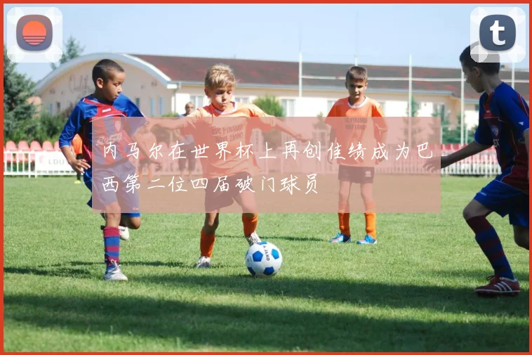 内马尔在世界杯上再创佳绩成为巴西第二位四届破门球员
