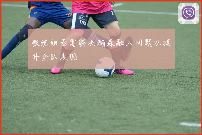 教练组亟需解决瀚森融入问题以提升全队表现