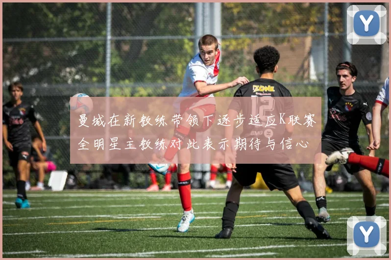 曼城在新教练带领下逐步适应K联赛全明星主教练对此表示期待与信心