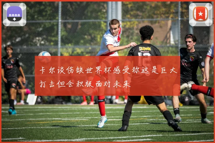 卡尔谈伤缺世界杯感受称这是巨大打击但会积极面对未来