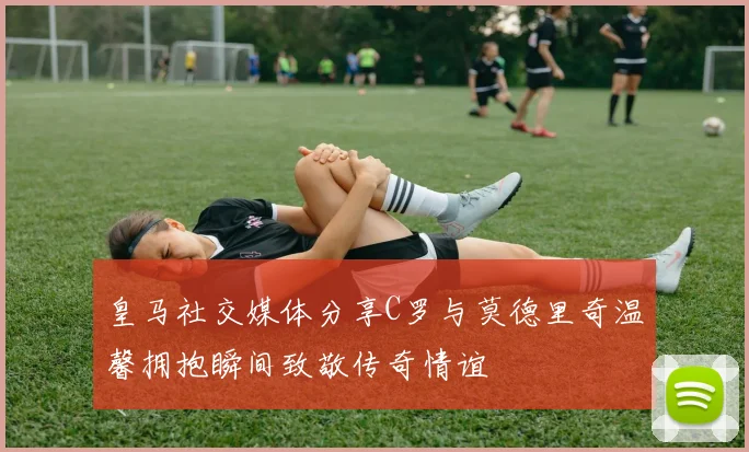 皇马社交媒体分享C罗与莫德里奇温馨拥抱瞬间致敬传奇情谊