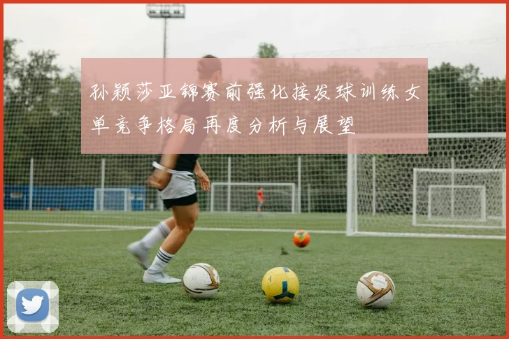 孙颖莎亚锦赛前强化接发球训练女单竞争格局再度分析与展望