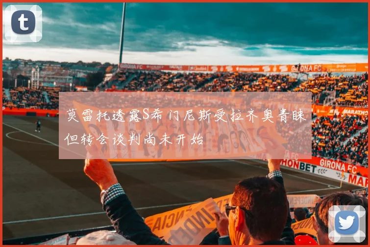莫雷托透露S希门尼斯受拉齐奥青睐但转会谈判尚未开始