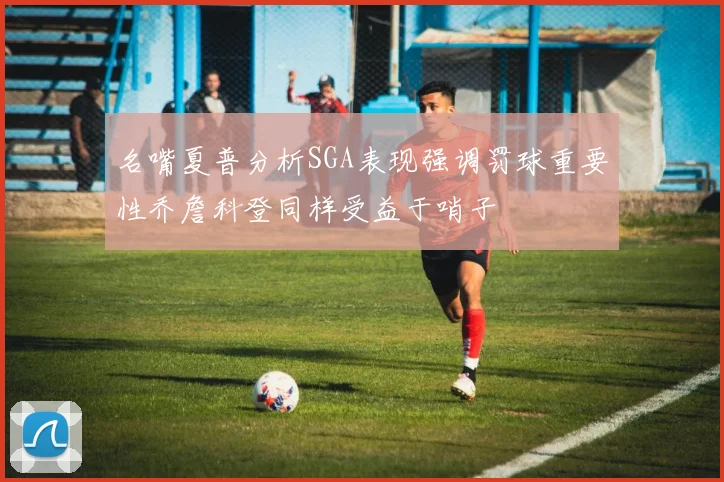 名嘴夏普分析SGA表现强调罚球重要性乔詹科登同样受益于哨子