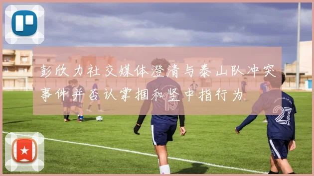 彭欣力社交媒体澄清与泰山队冲突事件并否认掌掴和竖中指行为