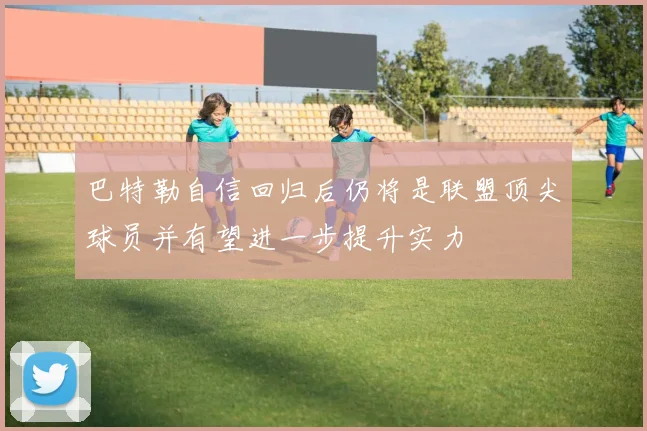 巴特勒自信回归后仍将是联盟顶尖球员并有望进一步提升实力