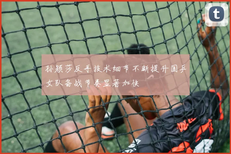 孙颖莎反手技术细节不断提升国乒女队备战节奏显著加快