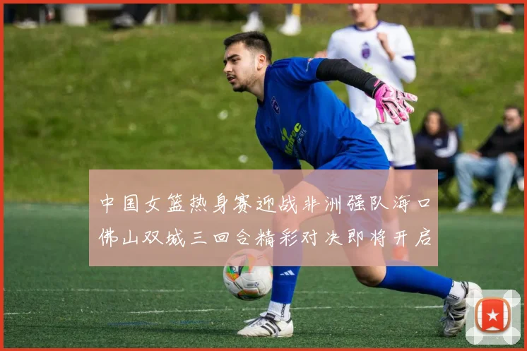 中国女篮热身赛迎战非洲强队海口佛山双城三回合精彩对决即将开启