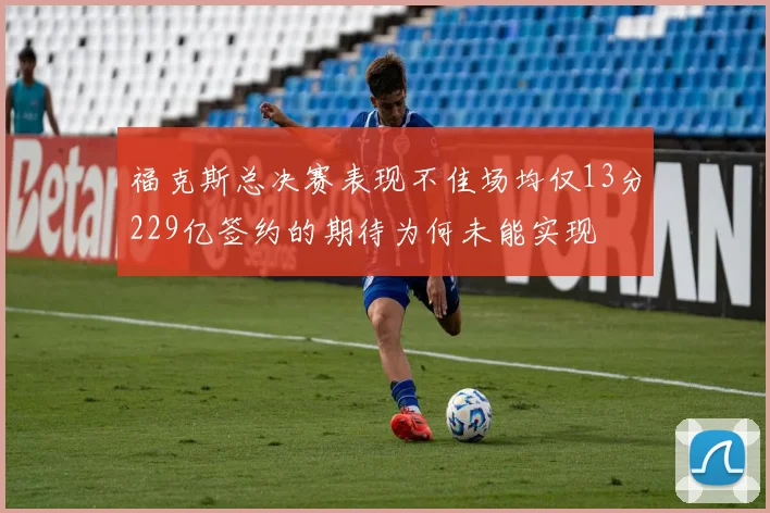 福克斯总决赛表现不佳场均仅13分229亿签约的期待为何未能实现