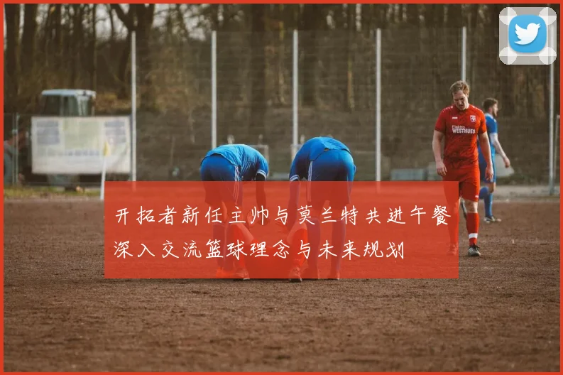 开拓者新任主帅与莫兰特共进午餐深入交流篮球理念与未来规划