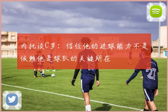 内托谈C罗：信任他的进球能力不是依赖他是球队的关键所在