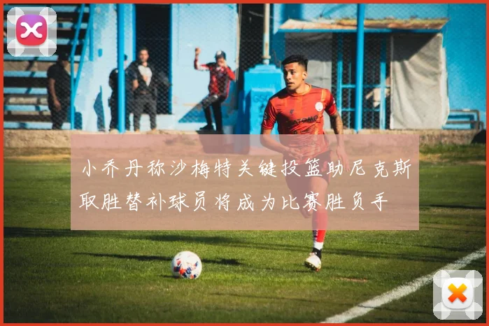 小乔丹称沙梅特关键投篮助尼克斯取胜替补球员将成为比赛胜负手
